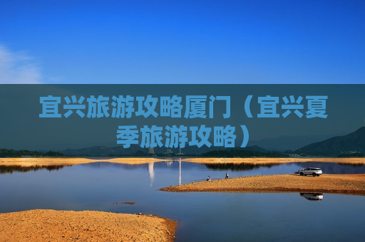 宜兴旅游攻略厦门（宜兴夏季旅游攻略）