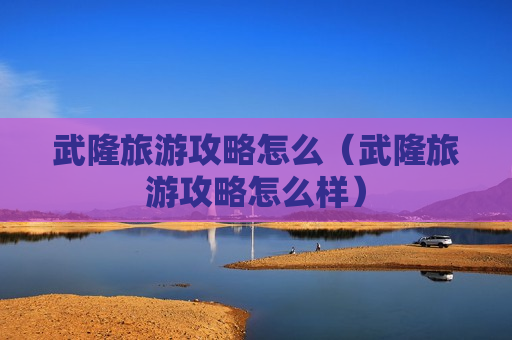 武隆旅游攻略怎么（武隆旅游攻略怎么样）
