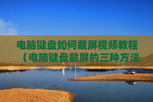 电脑键盘如何截屏视频教程（电脑键盘截屏的三种方法）