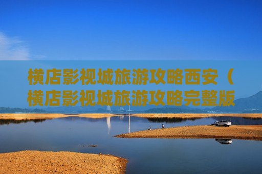 横店影视城旅游攻略西安（横店影视城旅游攻略完整版）