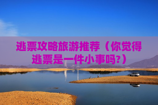 逃票攻略旅游推荐（你觉得逃票是一件小事吗?）