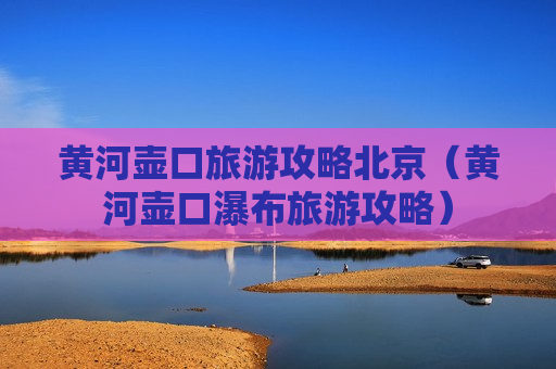 黄河壶口旅游攻略北京（黄河壶口瀑布旅游攻略）