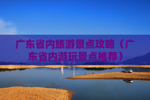 广东省内旅游景点攻略（广东省内游玩景点推荐）