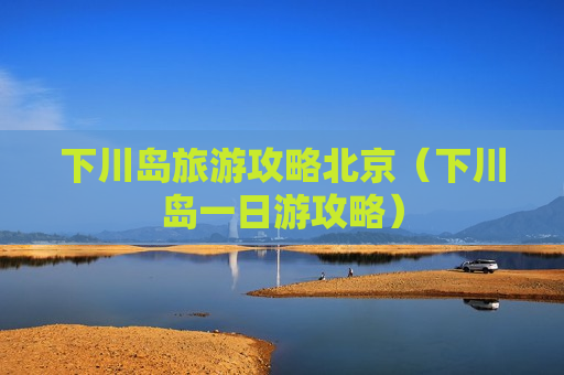 下川岛旅游攻略北京（下川岛一日游攻略）