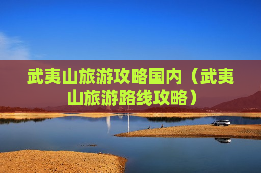 武夷山旅游攻略国内（武夷山旅游路线攻略）
