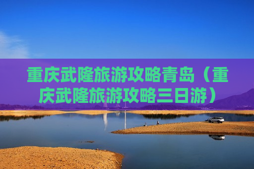 重庆武隆旅游攻略青岛（重庆武隆旅游攻略三日游）