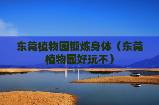 东莞植物园锻炼身体（东莞植物园好玩不）