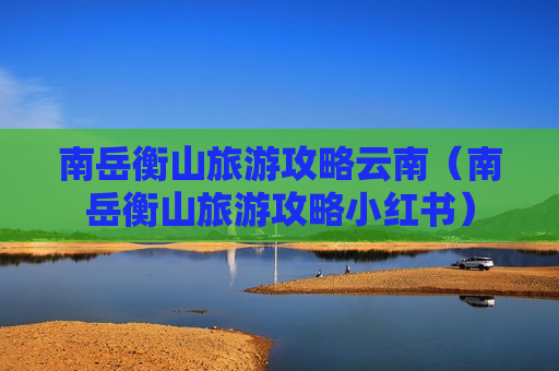南岳衡山旅游攻略云南（南岳衡山旅游攻略小红书）