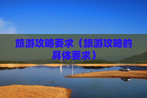旅游攻略要求（旅游攻略的具体要求）
