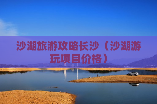 沙湖旅游攻略长沙（沙湖游玩项目价格）