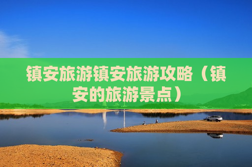 镇安旅游镇安旅游攻略（镇安的旅游景点）