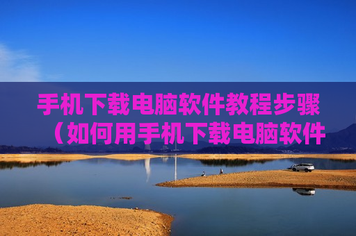 手机下载电脑软件教程步骤（如何用手机下载电脑软件然后安装到电脑）