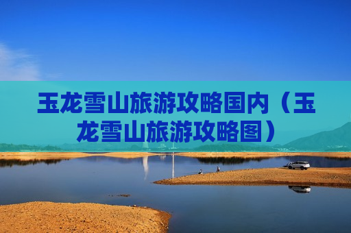 玉龙雪山旅游攻略国内（玉龙雪山旅游攻略图）