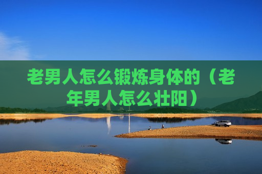 老男人怎么锻炼身体的（老年男人怎么壮阳）