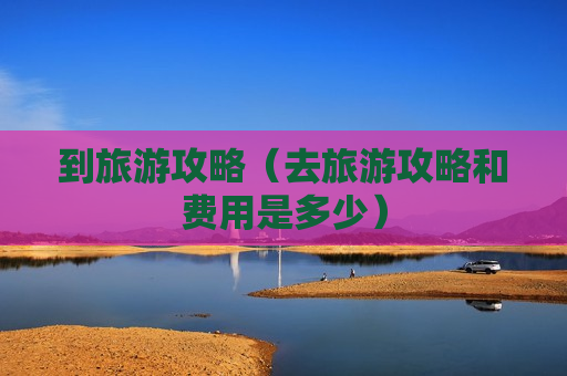 到旅游攻略（去旅游攻略和费用是多少）