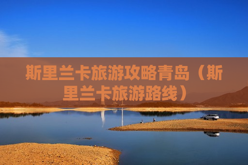 斯里兰卡旅游攻略青岛（斯里兰卡旅游路线）