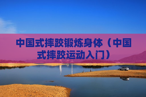 中国式摔跤锻炼身体（中国式摔跤运动入门）