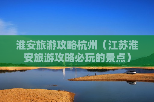 淮安旅游攻略杭州（江苏淮安旅游攻略必玩的景点）