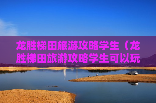龙胜梯田旅游攻略学生（龙胜梯田旅游攻略学生可以玩吗）