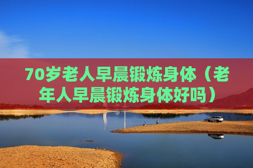70岁老人早晨锻炼身体（老年人早晨锻炼身体好吗）