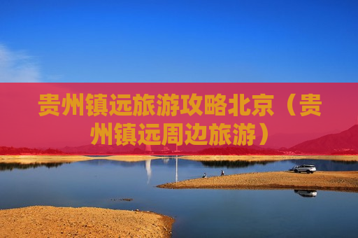 贵州镇远旅游攻略北京（贵州镇远周边旅游）