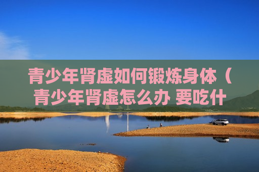 青少年肾虚如何锻炼身体（青少年肾虚怎么办 要吃什么东西补）