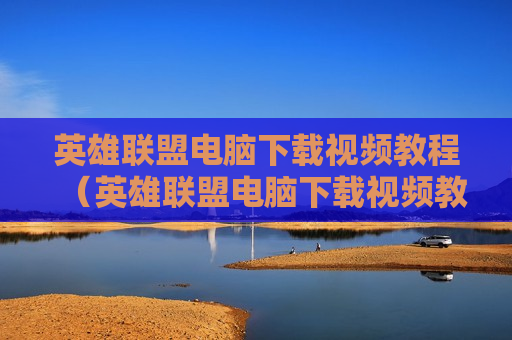 英雄联盟电脑下载视频教程（英雄联盟电脑下载视频教程大全）