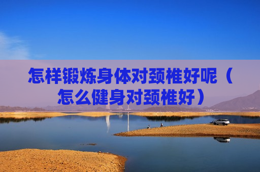 怎样锻炼身体对颈椎好呢（怎么健身对颈椎好）