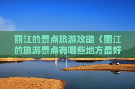 丽江的景点旅游攻略（丽江的旅游景点有哪些地方最好玩）