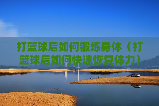 打篮球后如何锻炼身体（打篮球后如何快速恢复体力）