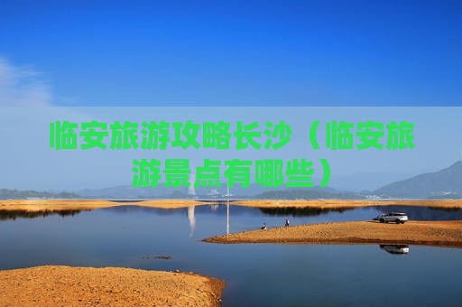 临安旅游攻略长沙（临安旅游景点有哪些）