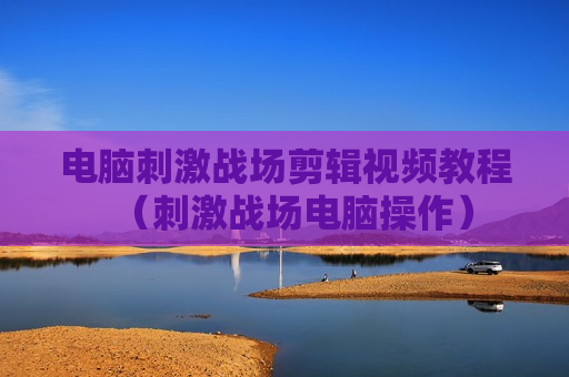 电脑刺激战场剪辑视频教程（刺激战场电脑操作）