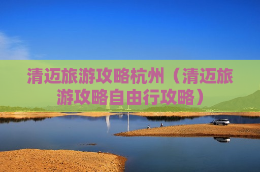 清迈旅游攻略杭州（清迈旅游攻略自由行攻略）