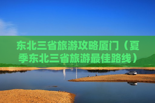 东北三省旅游攻略厦门（夏季东北三省旅游最佳路线）