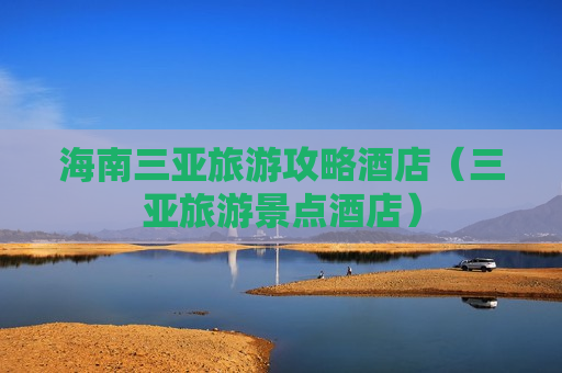 海南三亚旅游攻略酒店（三亚旅游景点酒店）