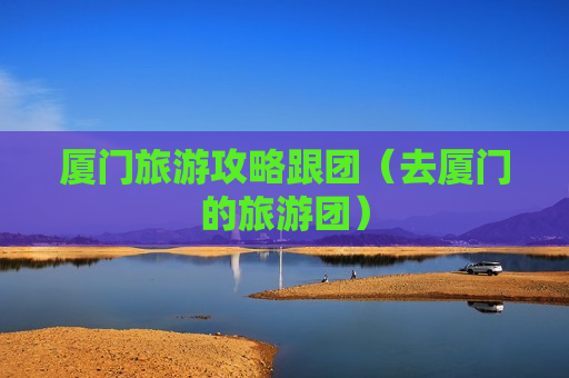 厦门旅游攻略跟团（去厦门的旅游团）