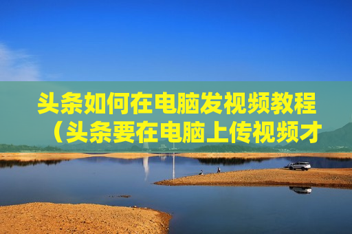 头条如何在电脑发视频教程（头条要在电脑上传视频才有收益吗?）