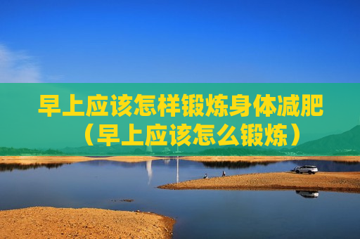 早上应该怎样锻炼身体减肥（早上应该怎么锻炼）