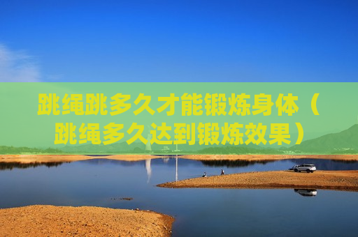 跳绳跳多久才能锻炼身体（跳绳多久达到锻炼效果）