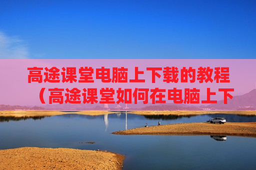 高途课堂电脑上下载的教程（高途课堂如何在电脑上下载）