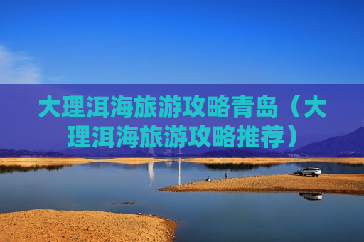 大理洱海旅游攻略青岛（大理洱海旅游攻略推荐）