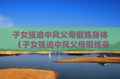 子女强迫中风父母锻炼身体（子女强迫中风父母锻炼身体有用吗）