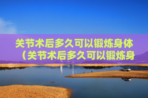 关节术后多久可以锻炼身体（关节术后多久可以锻炼身体健康）