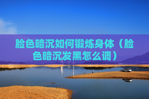 脸色暗沉如何锻炼身体（脸色暗沉发黑怎么调）
