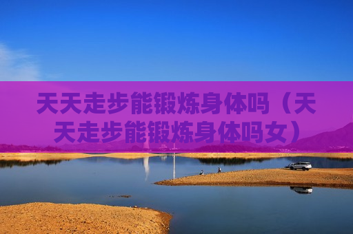 天天走步能锻炼身体吗（天天走步能锻炼身体吗女）