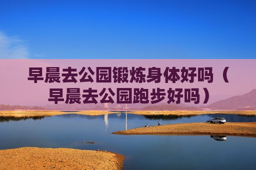早晨去公园锻炼身体好吗（早晨去公园跑步好吗）