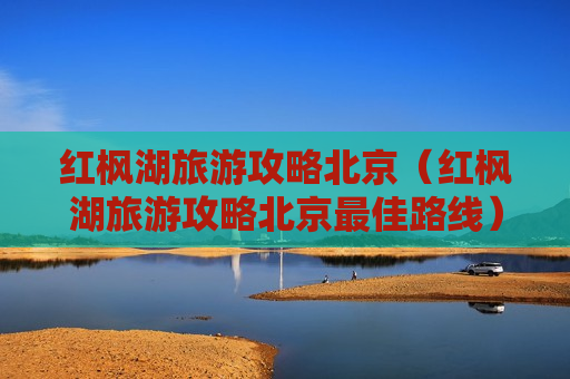 红枫湖旅游攻略北京（红枫湖旅游攻略北京最佳路线）