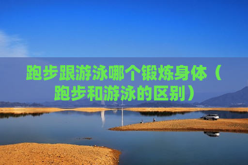 跑步跟游泳哪个锻炼身体（跑步和游泳的区别）