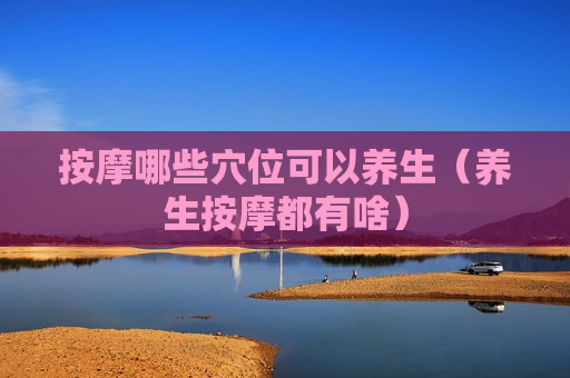 按摩哪些穴位可以养生（养生按摩都有啥）