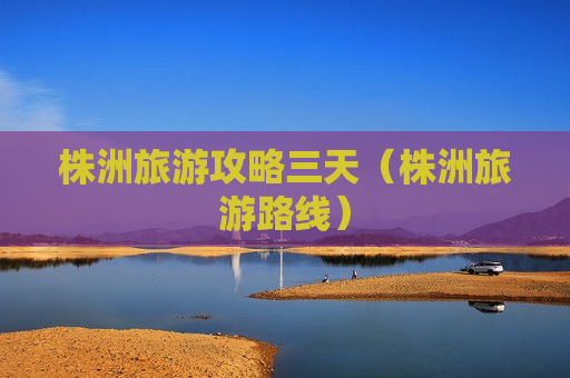 株洲旅游攻略三天（株洲旅游路线）